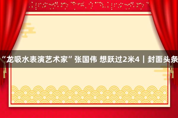 “龙吸水表演艺术家”张国伟 想跃过2米4｜封面头条