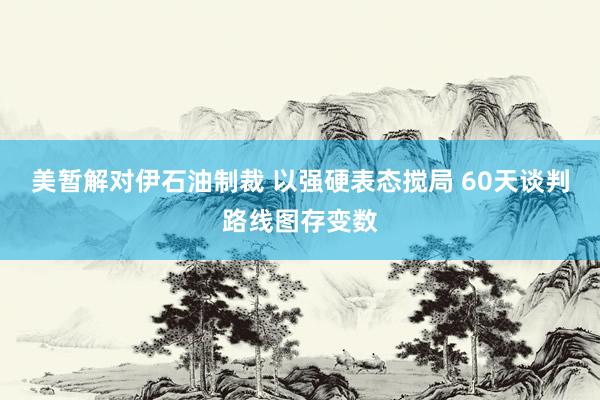 美暂解对伊石油制裁 以强硬表态搅局 60天谈判路线图存变数