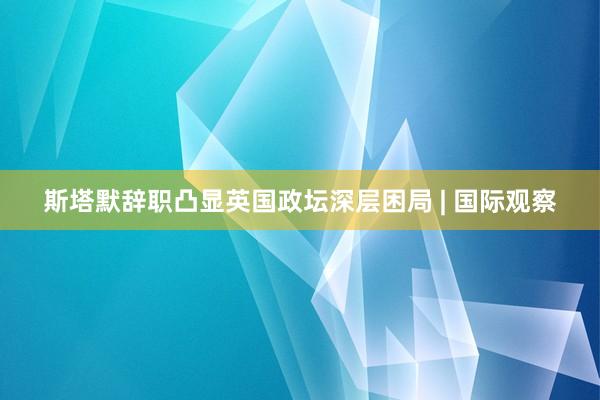 斯塔默辞职凸显英国政坛深层困局 | 国际观察