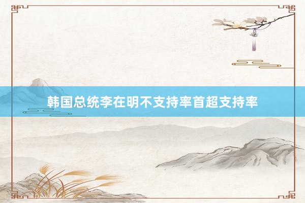韩国总统李在明不支持率首超支持率