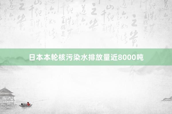 日本本轮核污染水排放量近8000吨