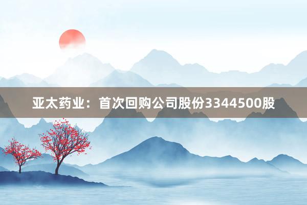 亚太药业：首次回购公司股份3344500股