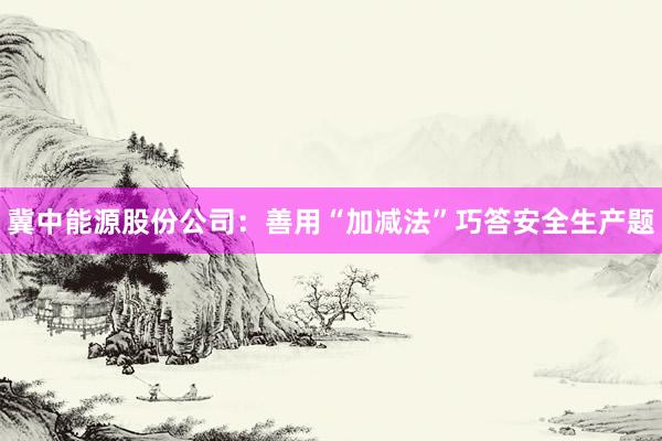 冀中能源股份公司：善用“加减法”巧答安全生产题