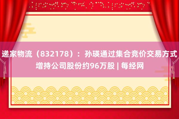 递家物流（832178）：孙瑛通过集合竞价交易方式增持公司股份约96万股 | 每经网
