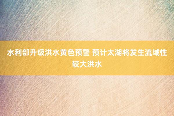 水利部升级洪水黄色预警 预计太湖将发生流域性较大洪水