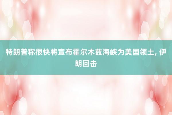 特朗普称很快将宣布霍尔木兹海峡为美国领土, 伊朗回击