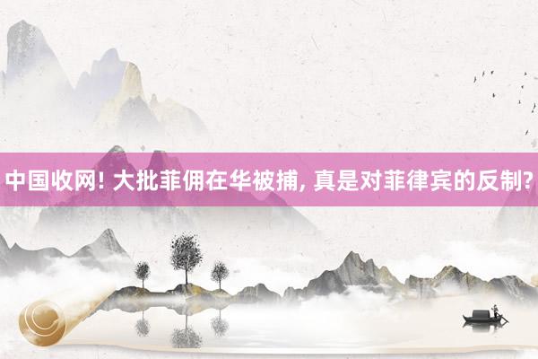 中国收网! 大批菲佣在华被捕, 真是对菲律宾的反制?
