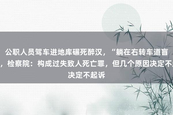 公职人员驾车进地库碾死醉汉，“躺在右转车道盲区”，检察院：构成过失致人死亡罪，但几个原因决定不起诉