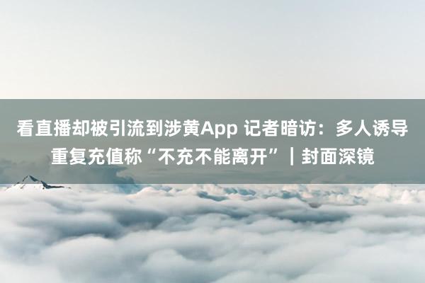 看直播却被引流到涉黄App 记者暗访：多人诱导重复充值称“不充不能离开”｜封面深镜