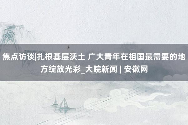 焦点访谈|扎根基层沃土 广大青年在祖国最需要的地方绽放光彩_大皖新闻 | 安徽网