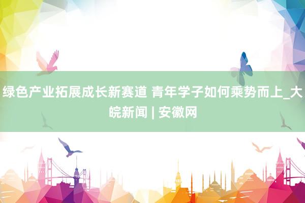 绿色产业拓展成长新赛道 青年学子如何乘势而上_大皖新闻 | 安徽网