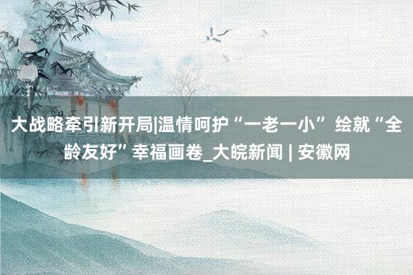 大战略牵引新开局|温情呵护“一老一小” 绘就“全龄友好”幸福画卷_大皖新闻 | 安徽网