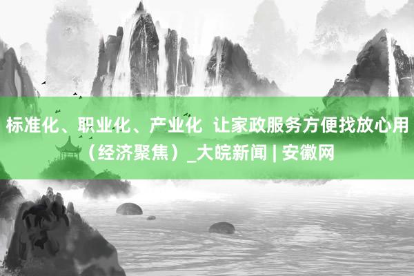标准化、职业化、产业化  让家政服务方便找放心用（经济聚焦）_大皖新闻 | 安徽网