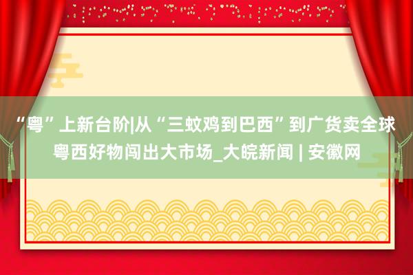 “粤”上新台阶|从“三蚊鸡到巴西”到广货卖全球 粤西好物闯出大市场_大皖新闻 | 安徽网