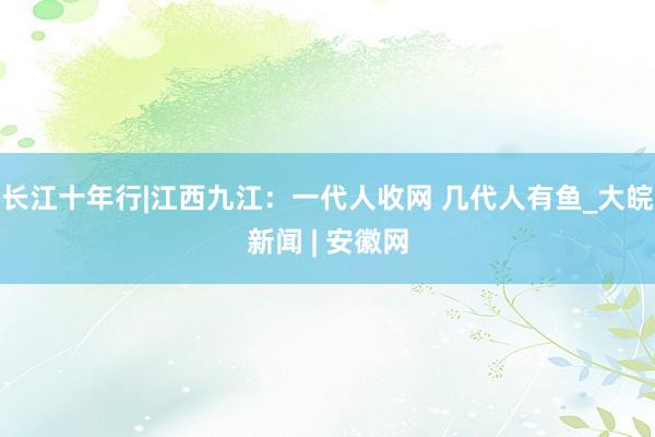 长江十年行|江西九江：一代人收网 几代人有鱼_大皖新闻 | 安徽网