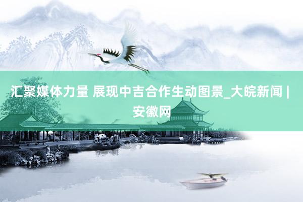 汇聚媒体力量 展现中吉合作生动图景_大皖新闻 | 安徽网