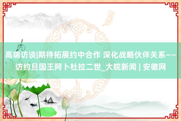 高端访谈|期待拓展约中合作 深化战略伙伴关系——访约旦国王阿卜杜拉二世_大皖新闻 | 安徽网