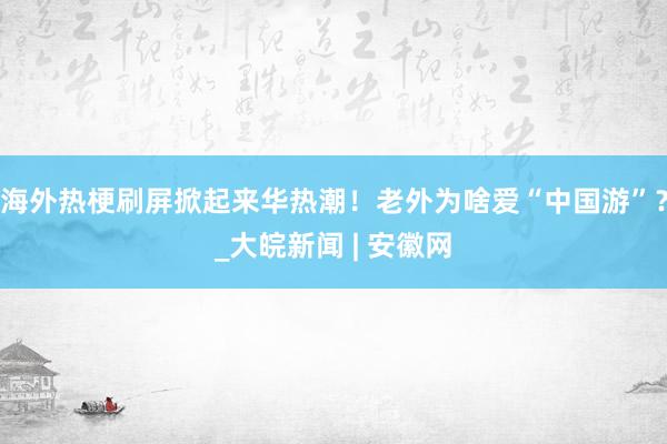 海外热梗刷屏掀起来华热潮！老外为啥爱“中国游”？_大皖新闻 | 安徽网