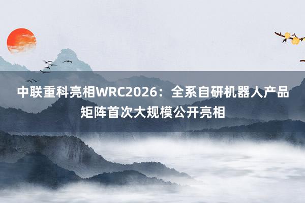 中联重科亮相WRC2026：全系自研机器人产品矩阵首次大规模公开亮相