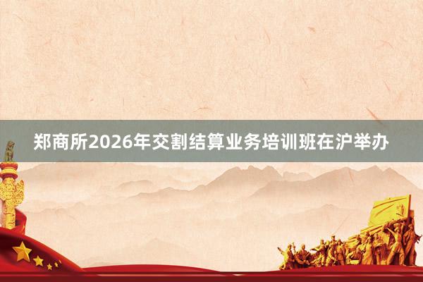 郑商所2026年交割结算业务培训班在沪举办