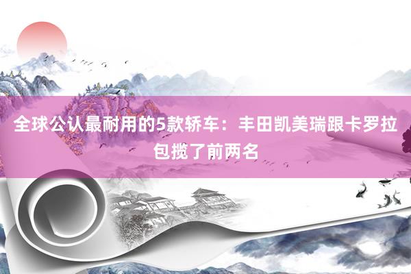 全球公认最耐用的5款轿车：丰田凯美瑞跟卡罗拉包揽了前两名