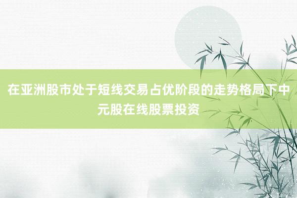 在亚洲股市处于短线交易占优阶段的走势格局下中元股在线股票投资
