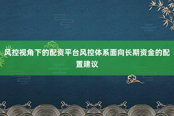 风控视角下的配资平台风控体系面向长期资金的配置建议