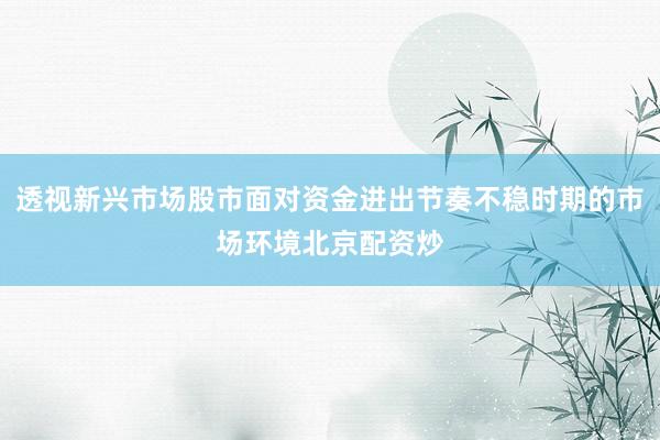 透视新兴市场股市面对资金进出节奏不稳时期的市场环境北京配资炒