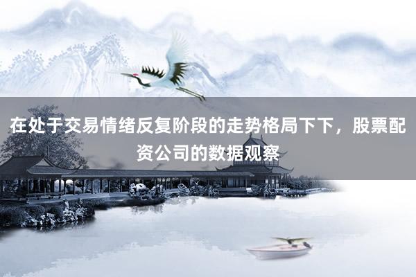 在处于交易情绪反复阶段的走势格局下下，股票配资公司的数据观察
