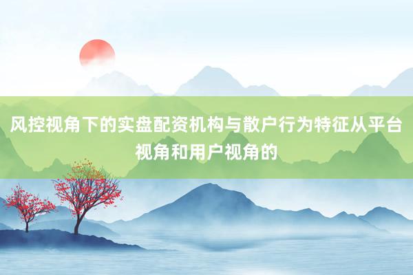 风控视角下的实盘配资机构与散户行为特征从平台视角和用户视角的