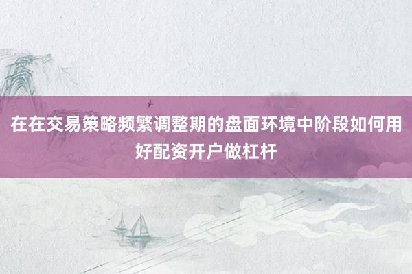 在在交易策略频繁调整期的盘面环境中阶段如何用好配资开户做杠杆