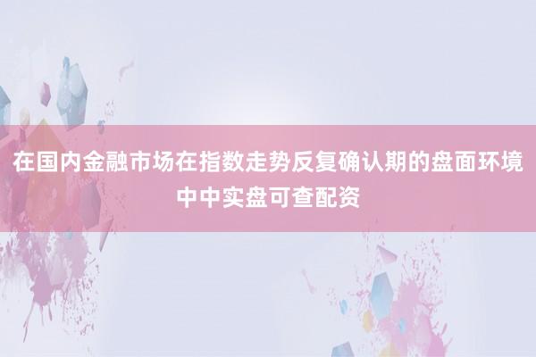 在国内金融市场在指数走势反复确认期的盘面环境中中实盘可查配资