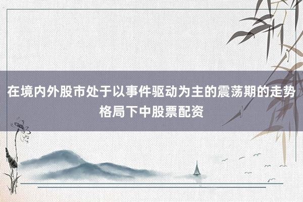 在境内外股市处于以事件驱动为主的震荡期的走势格局下中股票配资
