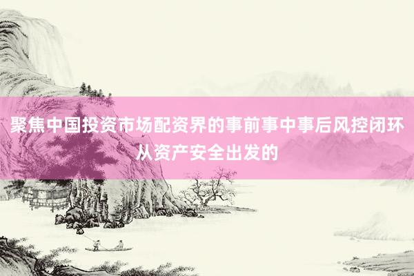 聚焦中国投资市场配资界的事前事中事后风控闭环从资产安全出发的
