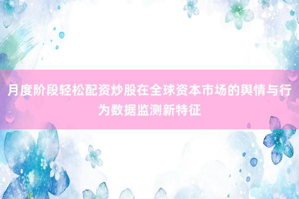 月度阶段轻松配资炒股在全球资本市场的舆情与行为数据监测新特征