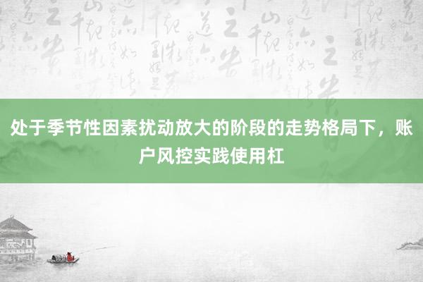 处于季节性因素扰动放大的阶段的走势格局下，账户风控实践使用杠