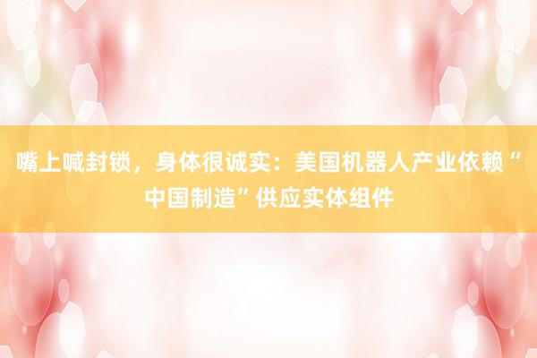 嘴上喊封锁，身体很诚实：美国机器人产业依赖“中国制造”供应实体组件