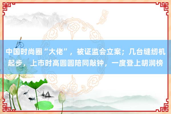 中国时尚圈“大佬”，被证监会立案；几台缝纫机起步，上市时高圆圆陪同敲钟，一度登上胡润榜