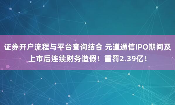 证券开户流程与平台查询结合 元道通信IPO期间及上市后连续财务造假！重罚2.39亿！
