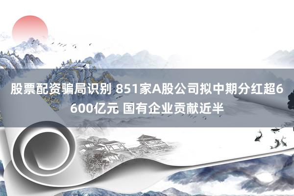 股票配资骗局识别 851家A股公司拟中期分红超6600亿元 国有企业贡献近半
