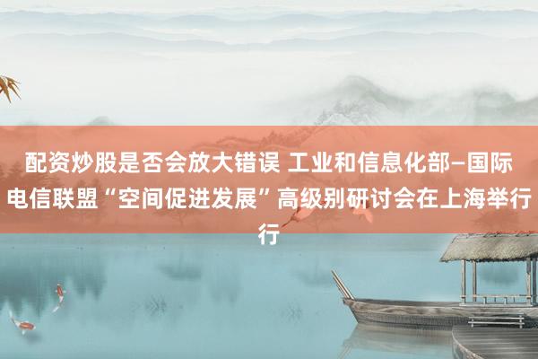 配资炒股是否会放大错误 工业和信息化部—国际电信联盟“空间促进发展”高级别研讨会在上海举行