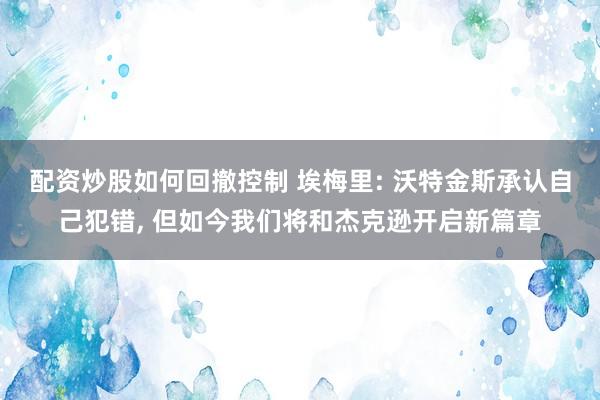 配资炒股如何回撤控制 埃梅里: 沃特金斯承认自己犯错, 但如今我们将和杰克逊开启新篇章