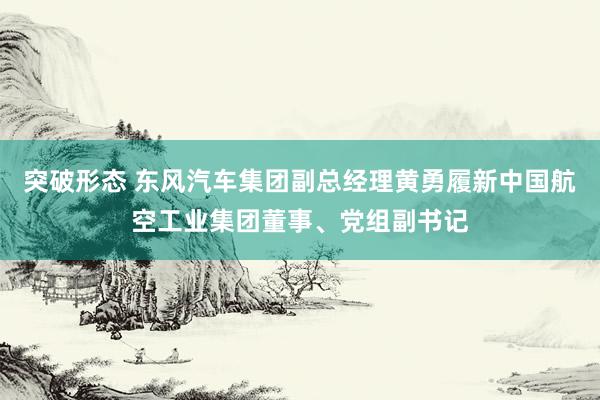 突破形态 东风汽车集团副总经理黄勇履新中国航空工业集团董事、党组副书记