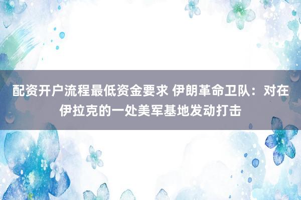 配资开户流程最低资金要求 伊朗革命卫队：对在伊拉克的一处美军基地发动打击