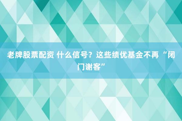 老牌股票配资 什么信号？这些绩优基金不再 “闭门谢客”