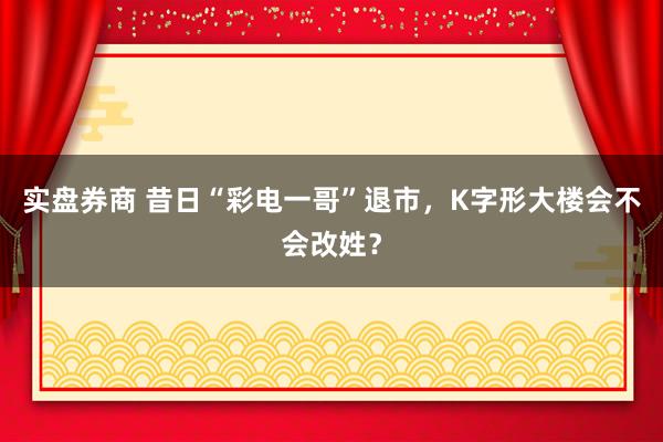 实盘券商 昔日“彩电一哥”退市，K字形大楼会不会改姓？