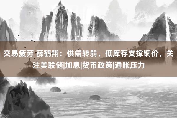 交易疲劳 薛鹤翔：供需转弱，低库存支撑铜价，关注美联储|加息|货币政策|通胀压力