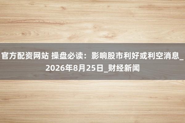 官方配资网站 操盘必读：影响股市利好或利空消息_2026年8月25日_财经新闻