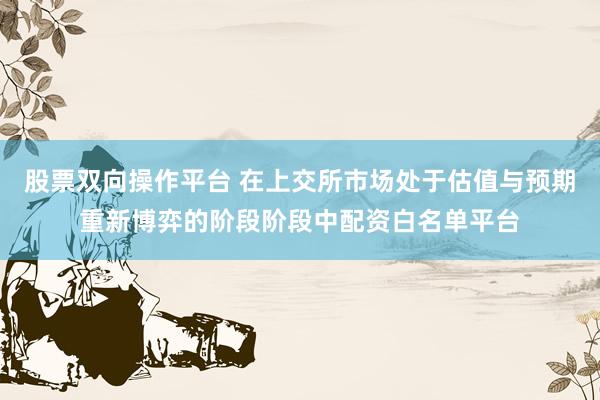 股票双向操作平台 在上交所市场处于估值与预期重新博弈的阶段阶段中配资白名单平台