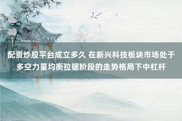 配资炒股平台成立多久 在新兴科技板块市场处于多空力量均衡拉锯阶段的走势格局下中杠杆